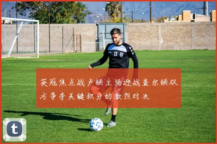 英冠焦点战卢顿主场迎战查尔顿双方争夺关键积分的激烈对决