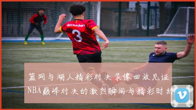 篮网与湖人精彩对决录像回放见证NBA巅峰对决的激烈瞬间与精彩时刻