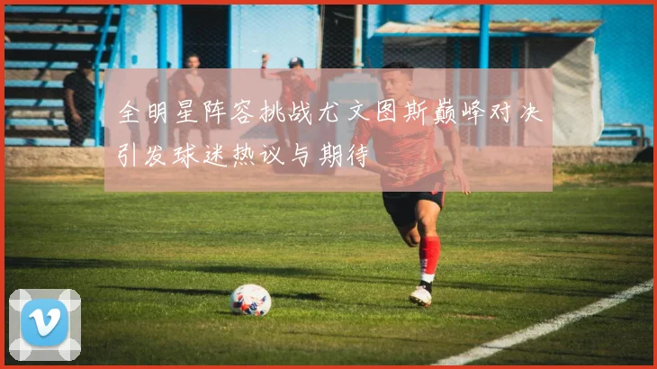 全明星阵容挑战尤文图斯巅峰对决引发球迷热议与期待