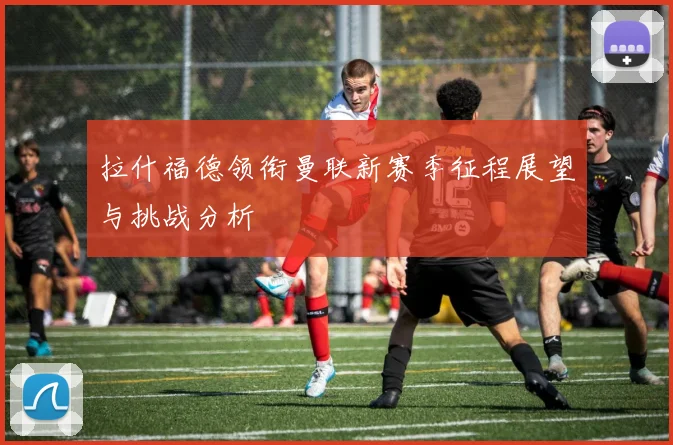 拉什福德领衔曼联新赛季征程展望与挑战分析